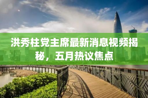 洪秀柱党主席最新消息视频揭秘，五月热议焦点