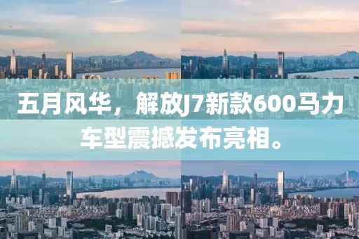 五月风华，解放J7新款600马力车型震撼发布亮相。