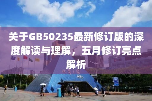 关于GB50235最新修订版的深度解读与理解，五月修订亮点解析