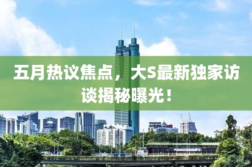 五月热议焦点，大S最新独家访谈揭秘曝光！