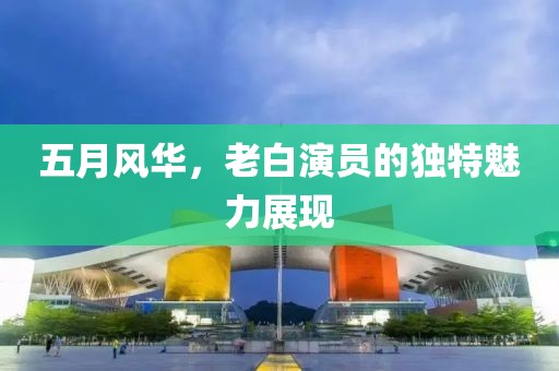 五月风华，老白演员的独特魅力展现