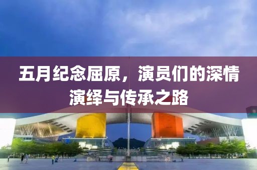 五月纪念屈原，演员们的深情演绎与传承之路