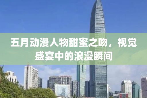 五月动漫人物甜蜜之吻，视觉盛宴中的浪漫瞬间