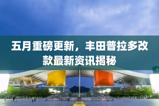 五月重磅更新，丰田普拉多改款最新资讯揭秘