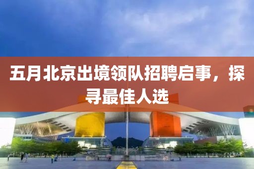 五月北京出境领队招聘启事，探寻最佳人选