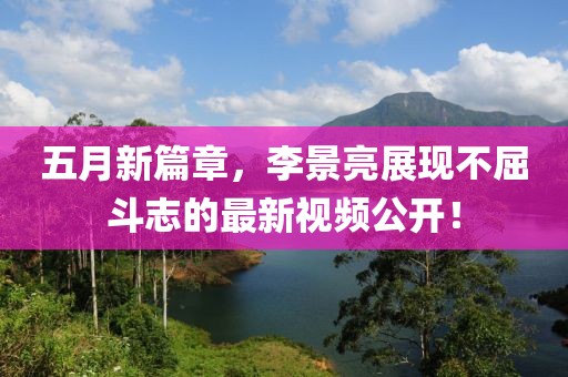 五月新篇章，李景亮展现不屈斗志的最新视频公开！