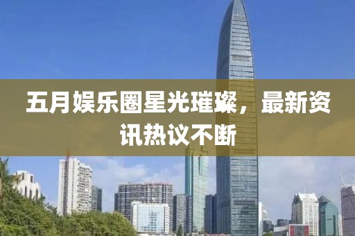 五月娱乐圈星光璀璨，最新资讯热议不断