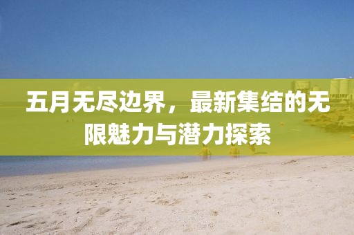 五月无尽边界，最新集结的无限魅力与潜力探索