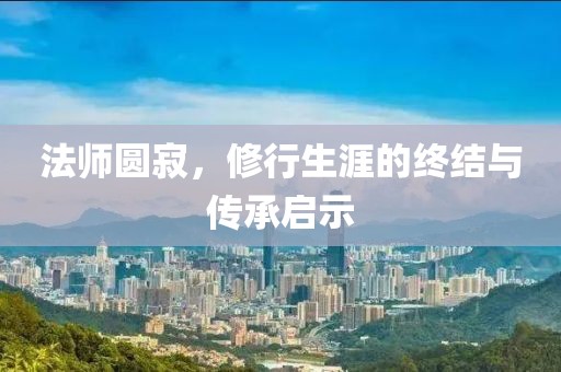 法师圆寂，修行生涯的终结与传承启示