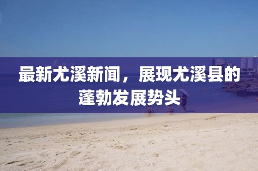 最新尤溪新闻，展现尤溪县的蓬勃发展势头