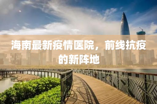 海南最新疫情医院，前线抗疫的新阵地