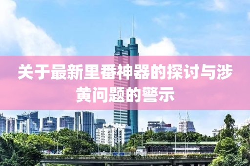 关于最新里番神器的探讨与涉黄问题的警示