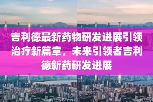 吉利德最新药物研发进展引领治疗新篇章，未来引领者吉利德新药研发进展