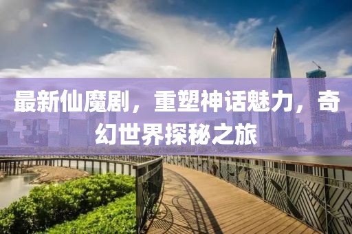 最新仙魔剧，重塑神话魅力，奇幻世界探秘之旅