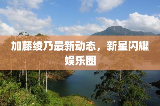 加藤绫乃最新动态，新星闪耀娱乐圈