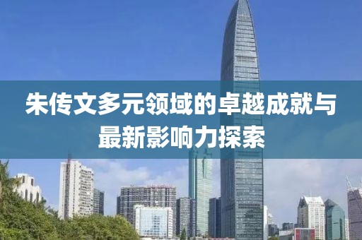 朱传文多元领域的卓越成就与最新影响力探索