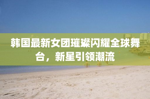 韩国最新女团璀璨闪耀全球舞台，新星引领潮流