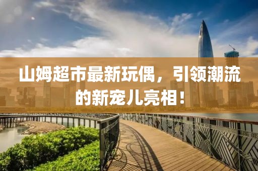 山姆超市最新玩偶，引领潮流的新宠儿亮相！