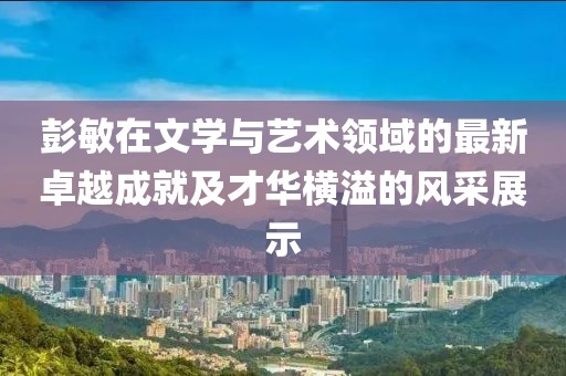 彭敏在文学与艺术领域的最新卓越成就及才华横溢的风采展示