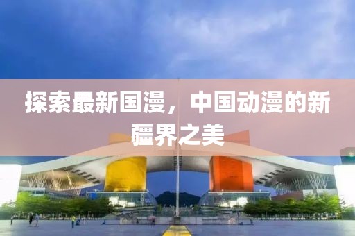 探索最新国漫，中国动漫的新疆界之美