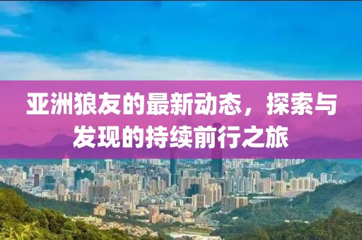 亚洲狼友的最新动态，探索与发现的持续前行之旅