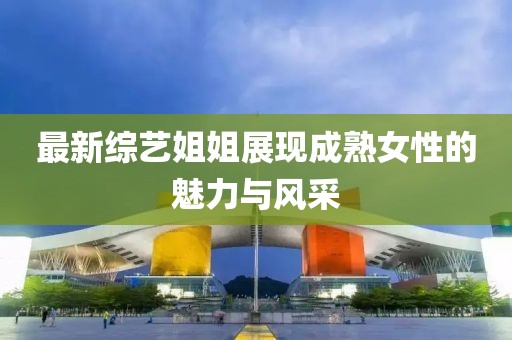 最新综艺姐姐展现成熟女性的魅力与风采