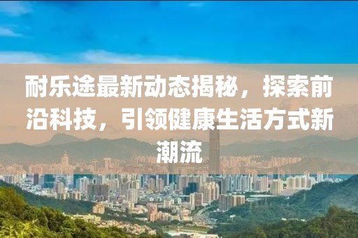 耐乐途最新动态揭秘，探索前沿科技，引领健康生活方式新潮流