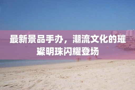 最新景品手办，潮流文化的璀璨明珠闪耀登场