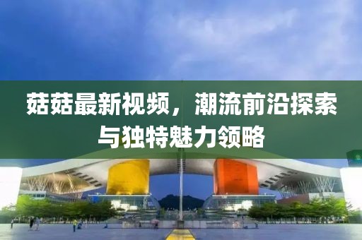 菇菇最新视频，潮流前沿探索与独特魅力领略