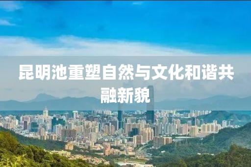 昆明池重塑自然与文化和谐共融新貌