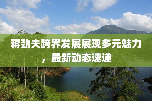 蒋劲夫跨界发展展现多元魅力，最新动态速递