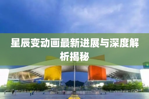 星辰变动画最新进展与深度解析揭秘