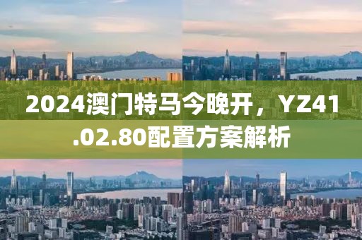 2024澳门特马今晚开，YZ41.02.80配置方案解析