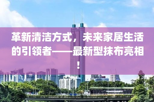 革新清洁方式，未来家居生活的引领者——最新型抹布亮相！