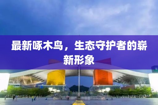 最新啄木鸟，生态守护者的崭新形象
