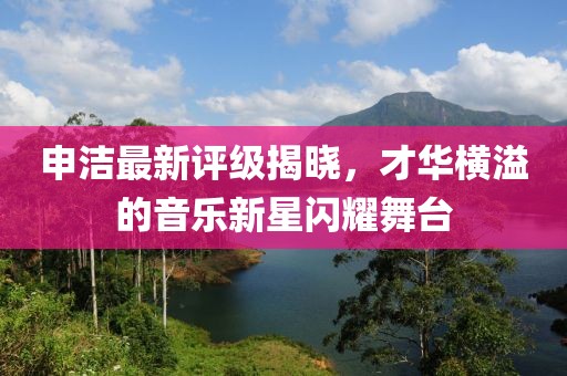 申洁最新评级揭晓，才华横溢的音乐新星闪耀舞台