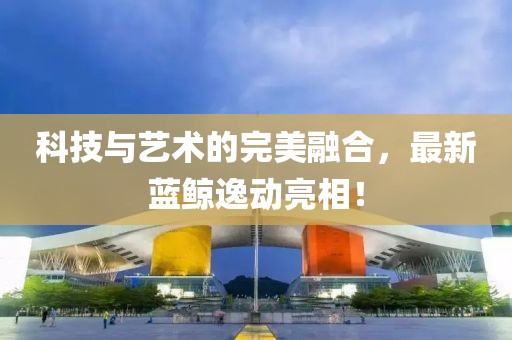 科技与艺术的完美融合，最新蓝鲸逸动亮相！