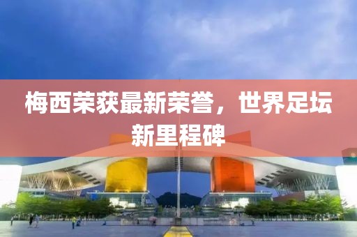 梅西荣获最新荣誉，世界足坛新里程碑
