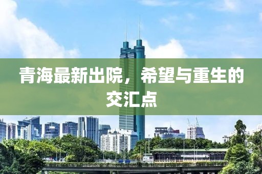 青海最新出院，希望与重生的交汇点