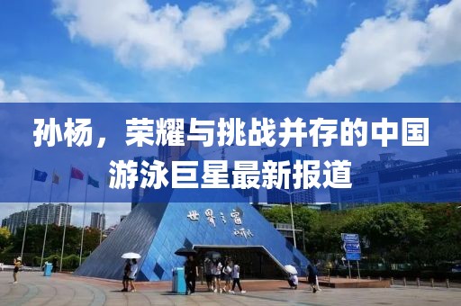 孙杨，荣耀与挑战并存的中国游泳巨星最新报道