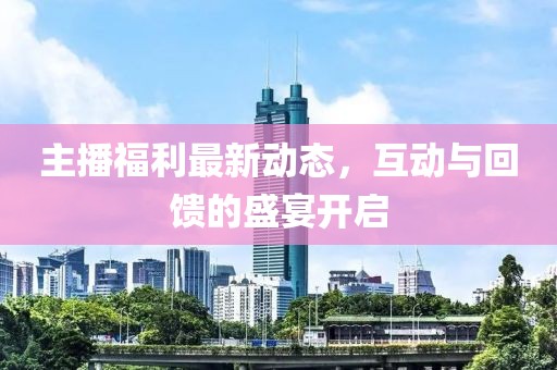 主播福利最新动态，互动与回馈的盛宴开启