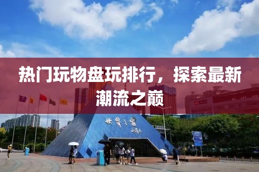 热门玩物盘玩排行，探索最新潮流之巅