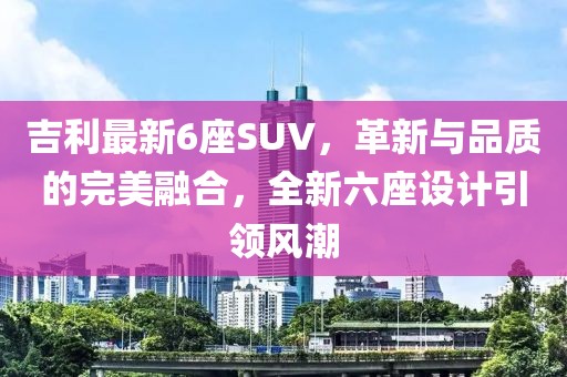 吉利最新6座SUV，革新与品质的完美融合，全新六座设计引领风潮
