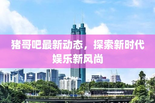 猪哥吧最新动态，探索新时代娱乐新风尚