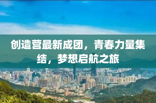 创造营最新成团，青春力量集结，梦想启航之旅