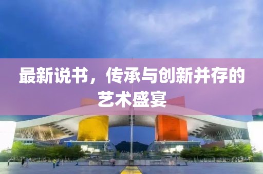 最新说书，传承与创新并存的艺术盛宴