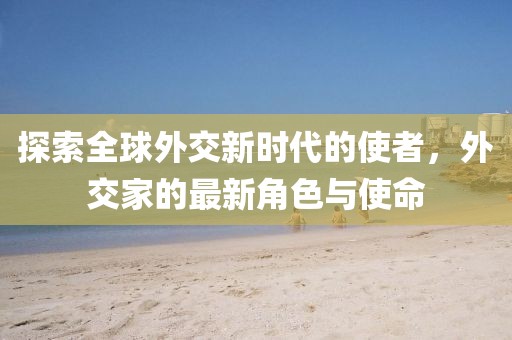 探索全球外交新时代的使者，外交家的最新角色与使命
